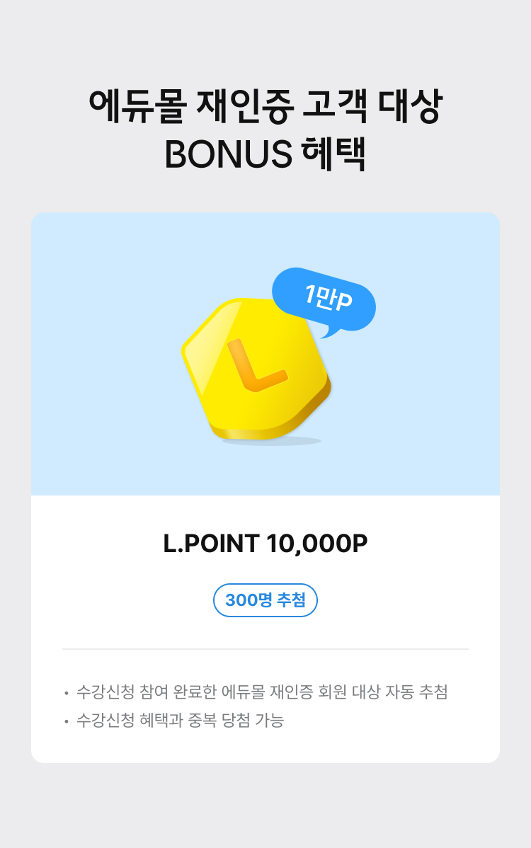 에듀몰 재인증 고객 대상 BONUS 혜택. L.POINT 10,000P 300명 추첨. 유의사항 - 수강신청 참여 완료한 에듀몰 제인증 회원 대상 자동 추첨. 수강신청 혜택과 중복 당첨 가능.