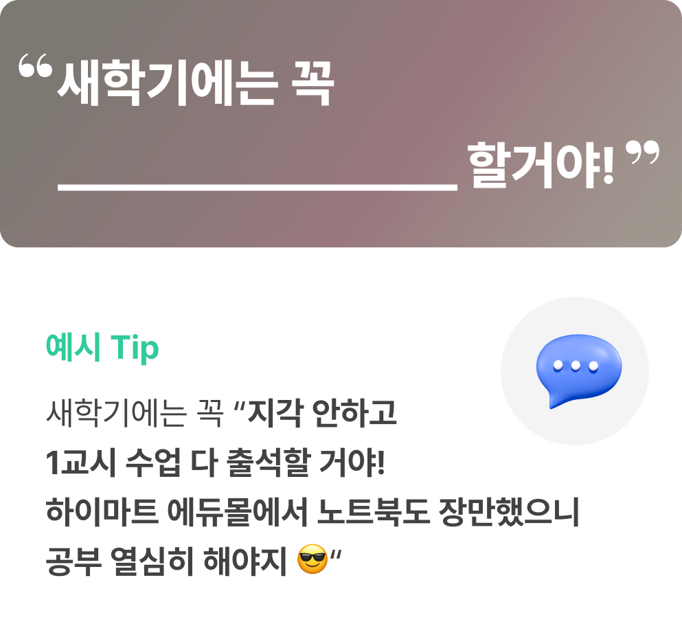 새학기에는 꼭 __할거야! 예시 Tip. 새학기에는 꼭 지각 안하고 1교시 수업 다 출석할거야! 하이마트 에듀몰에서 노트북도 장만했으니 공부 열심히 해야지.