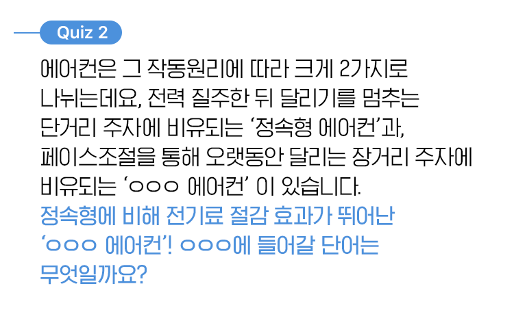 퀴즈 2, 에어컨은 그 작동원리에 따라 크게 2가지로 나뉘는데요, 전력질주한 뒤 달리기를 멈추는 단거리 주자에 비유되는 ‘정속형 에어컨’과, 페이스조절을 통해 오랫동안 달리는 장거리 주자에 비유되는 ‘ㅇㅇㅇ 에어컨’ 이 있습니다. 정속형에 비해 전기료 절감 효과가 뛰어난 ‘ㅇㅇㅇ 에어컨’! ㅇㅇㅇ에 들어갈 단어는 무엇일까요?