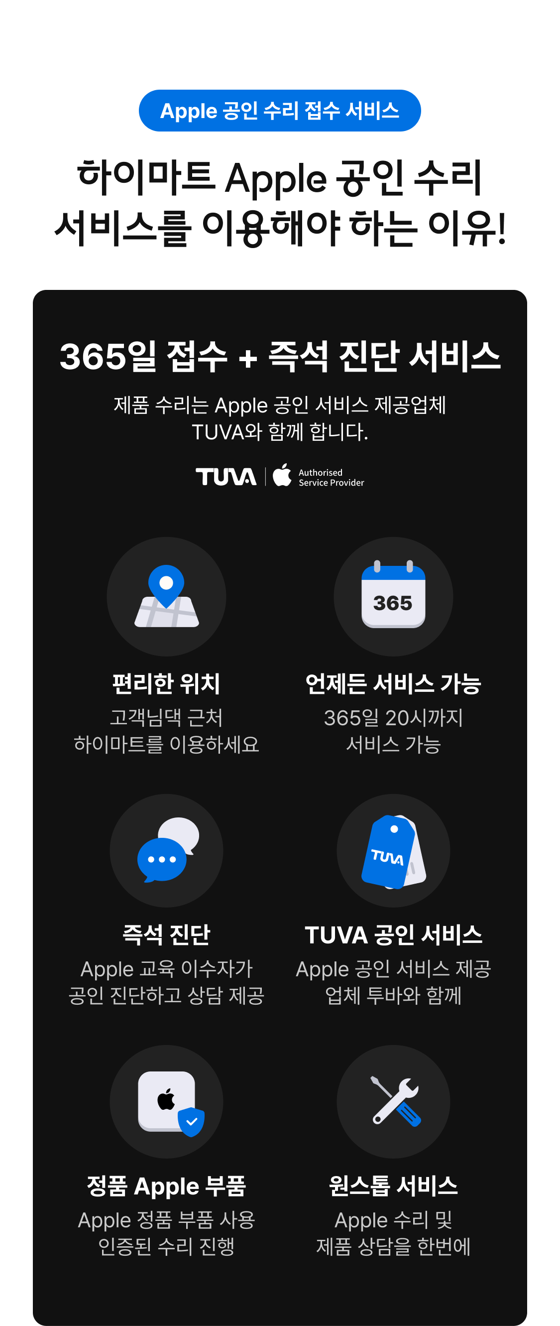 Apple 공인 수리 접수 서비스. 하이마트 Apple 공인 수리 서비스를 이용해야 하는 이유! 365일 접수 + 즉석 진단 서비스. 제품 수리는 Apple 공인 서비스 제공업체 TUVA와 함께 합니다. 편리한 위치 - 고객님 근처 하이마트를 이용하세요. 언제든 서비스 가능 - 365일 20시까지 서비스 가능. 즉석 진단 - Apple 교육 이수자가 공인 진단하고 상담 제공. TUVA 공인 서비스 - Apple 공인 서비스 제공 업체 투바와 함께. 정품 Apple 부품 - Apple 정품 부품 사용 인증된 수리 진행. 원스톱 서비스 - Apple 수리 및 제품 상담을 한번에.
