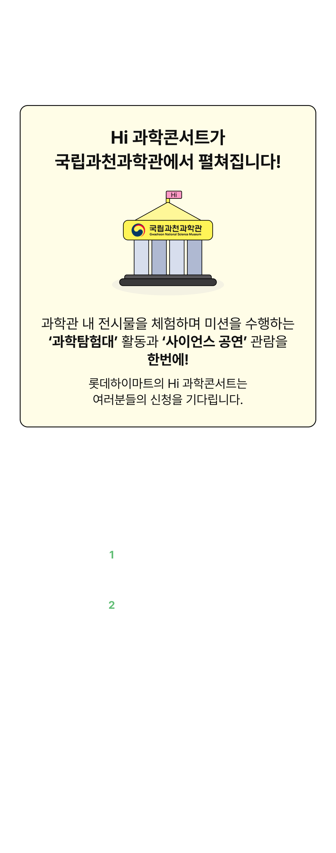2025 Hi 과학콘서트. Hi 과학콘서트가 국립과천과학관에서 펼쳐집니다! 과학관 내 전시물을 체험하며 미션을 수행하는 과학탐험대 활동과 사이언스 공연 관람을 한번에! 롯데하이마트의 Hi 과학 콘서트는 여러분들의 신청을 기다립니다. 일정: 08.10(일) - 오전반(9:30 - 13:00) - 오후반(13:30 - 17:00). 장소: 국립과천과학관 내 전시관 및 상상홀. 프로그램: 1 과학탐험대(과학관 전시물 속 가전제품 원리 찾기) 2 사이언스 공연(흥미진진한 과학마술쇼). 참가비: 무료. 대상: 초등학생 170명 - 오전반 85명 / 오후반 85명 - 보호자 인솔 및 귀가 필요 - 프로그램은 아동만 참여, 보호자 대기 공간 마련. 문의: 동아사이언스(02-3148-0715).