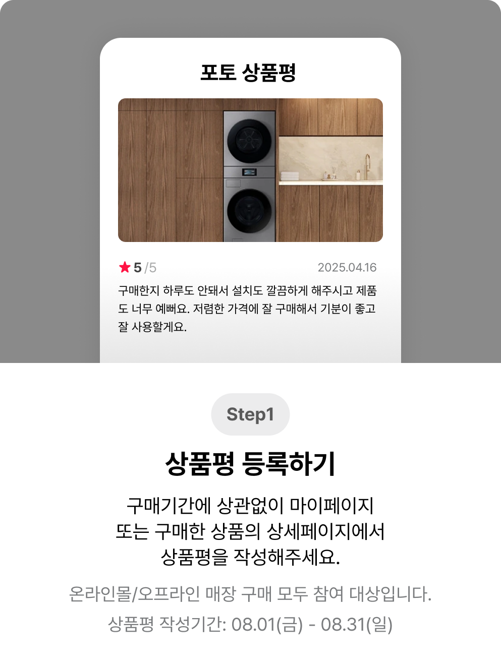 Step1. 상품평 등록하기. 구매기간에 상관없이 마이페이지 또는 구매한 상품의 상세페이지에서 상품평을 작성해주세요. 온라인몰/오프라인 매장 구매 모두 참여 대상입니다. 상품평 작성기간: 08.01(금) – 08.31(일)